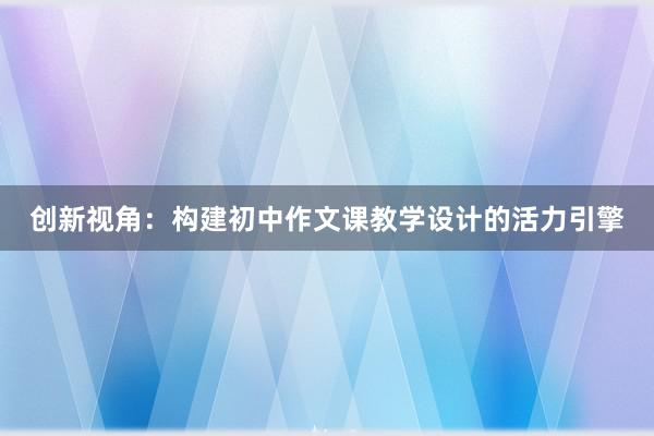 创新视角：构建初中作文课教学设计的活力引擎